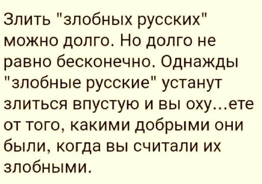 Злить злобных русских можно долго Но долго не равно бесконечно Однажды злобные русские устанут злиться впустую и вы охуете от того какими добрыми они были когда вы считали их злобными