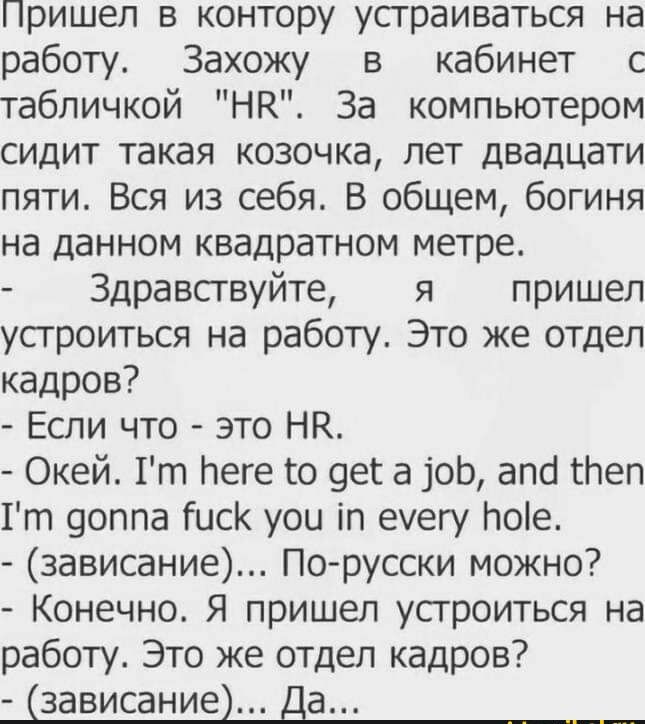 Пришел в контору устраиваться на работу Захожу в кабинет с табличкой НК За компьютером сидит такая козочка лет двадцати пяти Вся из себя В общем богиня на данном квадратном метре Здравствуйте я пришел устроиться на работу Это же отдел кадров Если что это НК Окей 1т Меге го 9ега1оЬ апсі пеп 1т 9оппа Гиск уои іп еуегу Ноіе зависание По русски можно Конечно Я пришел устроиться на работу Это же отдел 