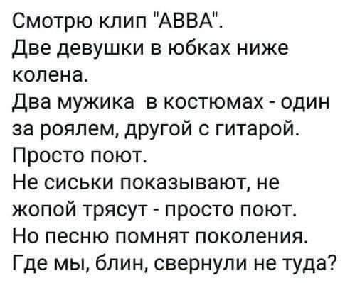 Смотрю клип АВВА Две девушки в юбках ниже колена Два мужика в костюмах один за роялем другой с гитарой Просто поют Не сиськи показывают не жопой трясут просто поют Но песню помнят поколения Где мы блин свернули не туда