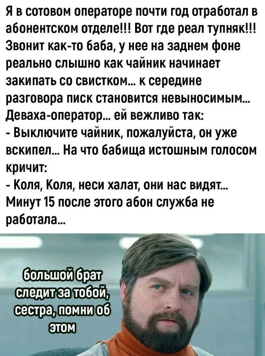 я в сотовом операторе почти год отработал в абонентском отделе Вот где реал тупияк Звонит как тп баба у нее на заднем фоне реально слышно как чайник начинает закипать со свистком к середине РЗЗГОВОПЗ ПИСК становится невыносимым девахаоператор ей вежливо так Выключите чайник пожалуйста он уже вскипел На ЧТП Бабища ИСТОШНЫМ ГШЮСПМ кричит Коля Коля неси халат они нас видят Минут 15 после этого абон с