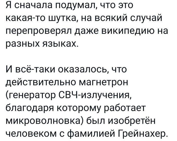 Я сначала подумал что это какая то шутка на всякий случай перепроверяп даже википедию на разных языках И всё таки оказалось что действительно магнетрон генератор СВЧ излучения благодаря которому работает микроволновка был изобретён человеком с фамилией Грейнахер