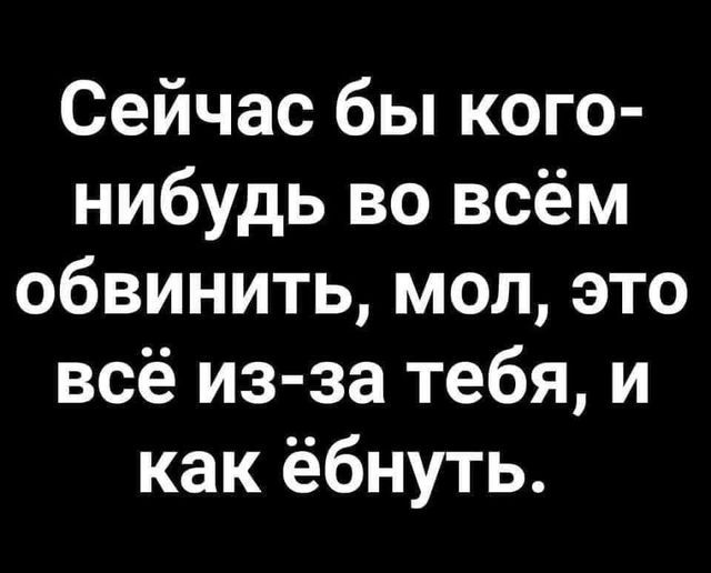 Сейчас бы кого нибудь во всём обвинить мол это всё из за тебя и как ёбнуть