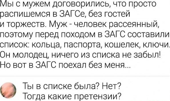 Мы с мужем договорились что просто распишемся в ЗАГСе без гостей и торжеств Муж человек рассеянный позтому перед походом в ЗАГС составили список кольца паспорта кошелек ключи Он молодец ничего из списка не забыл Но вот в ЗАГС поехал без меня Ты в списке была Нет Тогда какие претензии