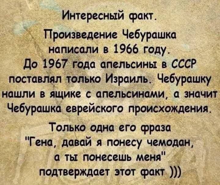 Интересный факт Произведение Чебурашка написали в 1966 году До 1967 года апельсины в СССР постам ім только Израиль Чебурашку нашли в ящике апельсинами значит Чебурашка еврейского происхождения Только одна его фраза Генадавай я понесу чемодан а ты понесешь меня _ подтверждает этот факт