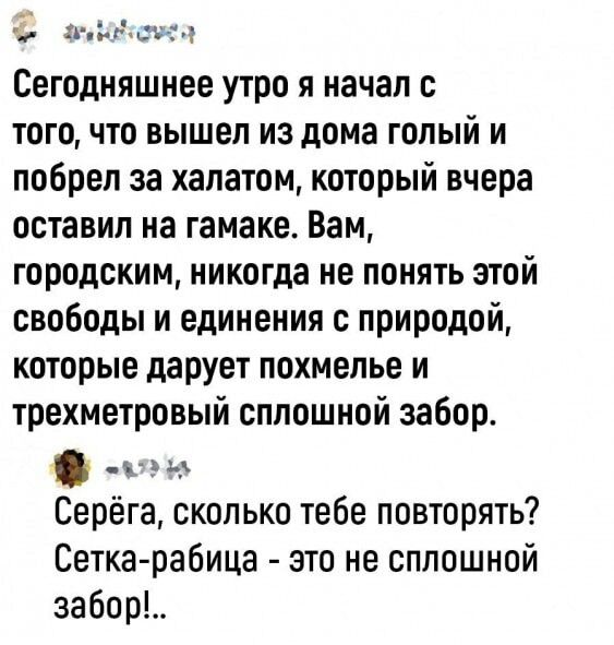 Ыасч г э Сегодняшнее утро я начал с того что вышел из дома голый и побрел за халатом который вчера оставил на гамаке Вам городским никогда не понять этой свободы и единения с природой которые даРует похмелье и трехметровый сплошной забор Серёга сколько тебе повторять Сетка рабица это не сплошной забот