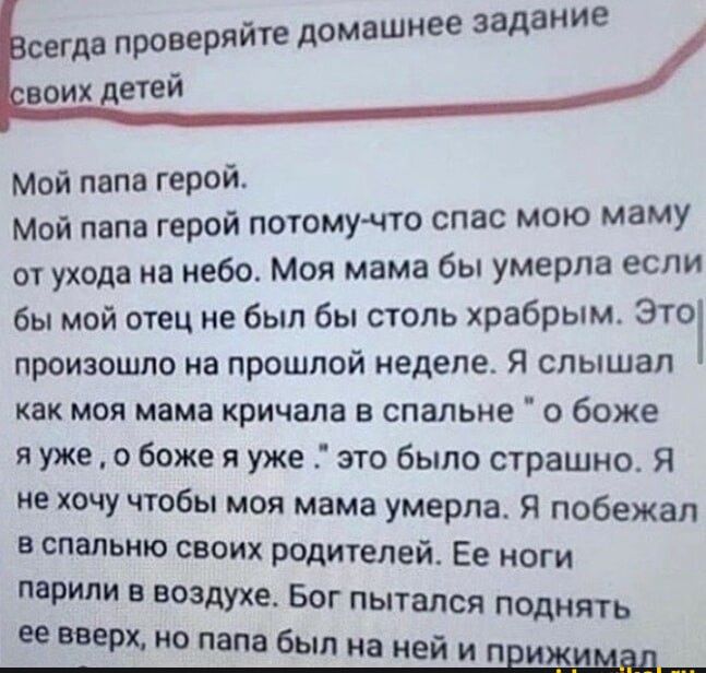 домашнее задание Мой папа герой Мой папа герой потомупо спас мою маму от ухода на небо Моя мама бы умерла если бы мой отец не был бы столь храбрым Это произошло на прошлой неделе Я слышал как моя мама кричала в спальне о боже я уже о боже я уже это было страшно Я не хочу чтобы моя мама умерла Я побежал в спальню своих родителей Ее ноги ПВРИЛИ В ВОЗДУХЕ БОГ ПЫТВЛСЯ поднять еевеерщнопапвбьлнаиейип и