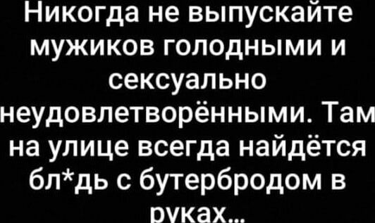 Никогда не выпускайте мужиков голодными и сексуально неудовлетворёнными Там на улице всегда найдётся блдь с бутербродом в руках