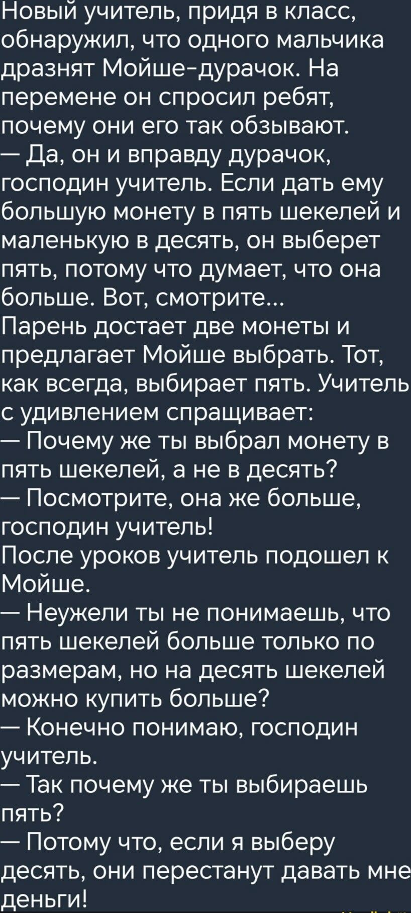 Новый учитель придя в класс обнаружил что одного мальчика дразнят Мойшедурачок На перемене он спросил ребят почему они его так обзывают Да он и вправду дурачок господин учитель Если дать ему большую монету в пять шекелей и маленькую в десять он выберет пять потому что думает что она больше Вот смотрите Парень достает две монеты и предлагает Мойше выбрать Тот как всегда выбирает пять Учитель с удив