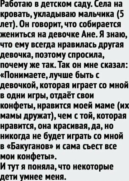 Работаю в детском саду Села на кровать укладываю мальчика 5 лет Он говорит что собирается жениться на девочке Ане Я знаю что ему всегда нравилась другая девочка поэтому спросила почему же так Так он мне сказал Понимаете лучше быть с девочкой которая играет со мной в одни игры отдаёт свои конфеты нравится моей маме ик мамы дружат чем с той которая нравится она красивая да но никогда не будет играть