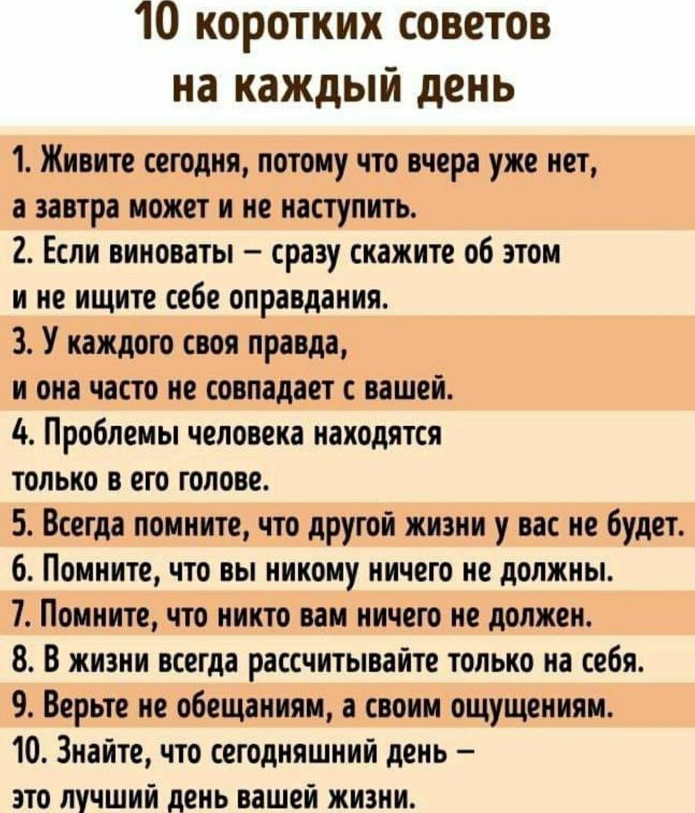 10 коротких советов на каждый день 1 Живите сегодня потому что тера уже нет затра может и не наступит 2 Если виноваты сразу скажите об ти и не ищите себе опраадания 3 У каждого своя правда и она часто не совпадает с нашей А Проблеиы человека находятся только в его голове 5 Всегда помните что другой жизни у вас не будет 6 Помните ЧТО БЫ ИИКПИУ НИЧЕГО должны 7 Помните что никто ни ничего не должен 8