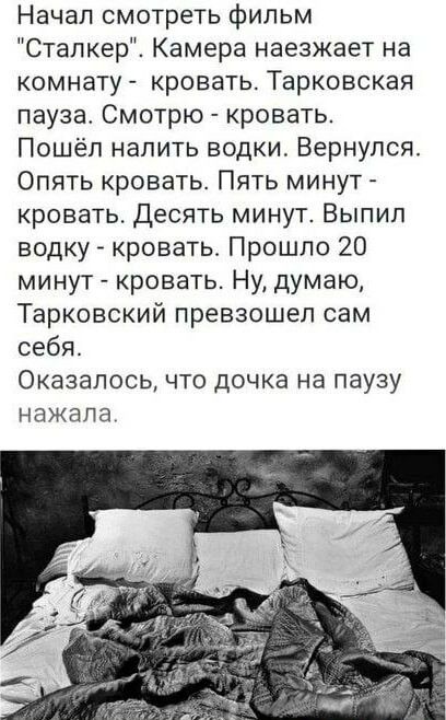 Начал смотреть фильм Сталкер Камера наезжает на комнату кровать Тарковская пауза Смотрю кровать Пошёл налить водки Вернулся Опять кровать Пять минут кровать Десять минут Выпил водку кровать Прошло 20 минут кровать Ну думаю Тарковский превзошел сам себя Оказалось что дочка на паузу нажала