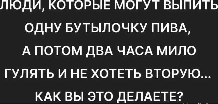 ЛЮДИ КОТОРЫЕ МОГУТ ВЫПИТЬ ОДНУ БУТЫЛОЧКУ ПИВА А ПОТОМ ДВА ЧАСА МИЛО ГУЛЯТЬ И НЕ ХОТЕТЬ ВТОРУЮ КАК ВЫ ЭТО ДЕЛАЕТЕ