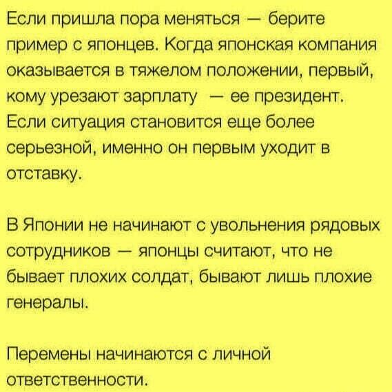 Если пришла пора меняться берите пример японцев Когда японская компания оказывается в тяжелом положении первый кому урезают зарплату ее президент Если ситуация становится еще более серьезной именно он первым уходит в отставку В Японии не начинают увольнения рядовых осп рудников японцы считают что не бывает плохих солдат бывают лишь плохие генералы Перемены начинаются с личной ответственности