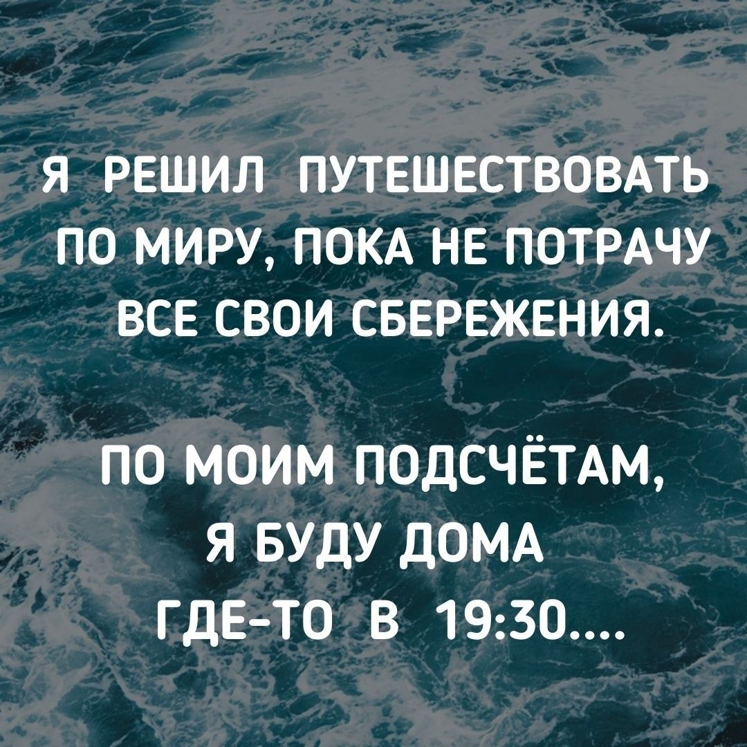 Я РЕШИЛ ПУТЕШЕСТВОВАТЬ ПО МИРУ ПОКА НЕ ПОТРАЧУ ВСЕ СВОИ СБЕРЕЖЕНИЯ ПО МОИМ ПОДСЧЁТАМ Я БУДУ дОМА ГДЕ ТО В 1930