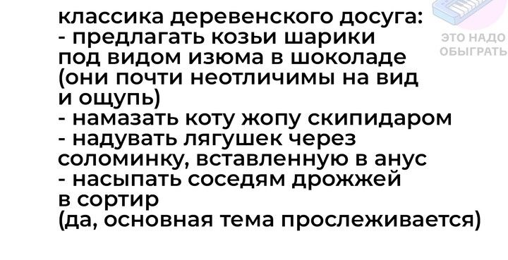 классика деревенского досуга предлагать козьи шарики под видом изюма в шоколаде они почти неотличимы на вид и ощупь намазать коту жопу скипидаром надувать лягушек через соломинку вставленную в анус насыпать соседям дрожжей в сортир да основная тема прослеживается