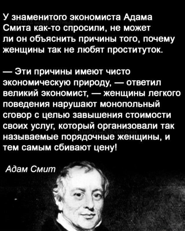 У знаменитого экономиста Адама Смита как то спросили не может ли он объяснить причины того почему женщины так не любят проституток Эти причины имеют чисто экономическую природу ответил великий экономист женщины легкого поведения нарушают монопольный сговор с целью завышения стоимости своих услуг который организовали так называемые порядочные женщин