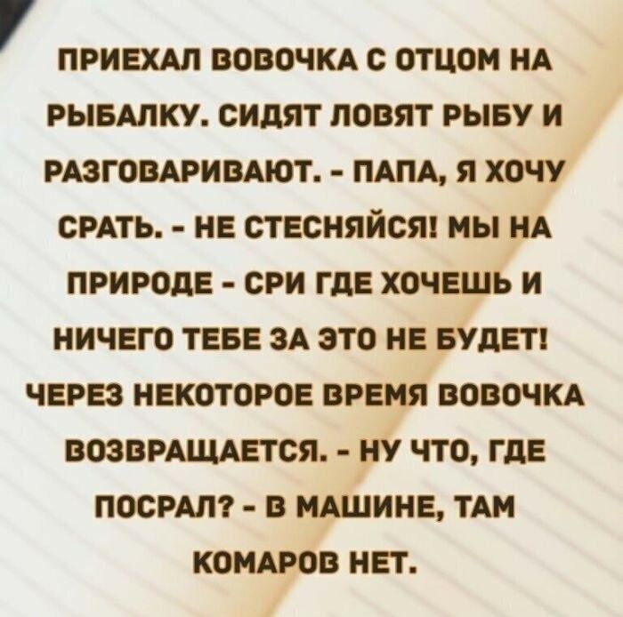 ПРИЕХАЛ ВОВОЧКА С ОТЦОМ НА РЫБАЛКУ СИДЯТ ЛОВЯТ РЫБУ И РАЗГОВАРИВАЮТ ПАПА Я ХОЧУ СРАТЬ НЕ СТЕСНЯЙСЯ МЫ НА ПРИРОДЕ СРИ ГДЕ ХОЧЕШЬ И НИЧЕГО ТЕБЕ ЗА ЭТО НЕ БУДЕТ ЧЕРЕЗ НЕКОТОРОЕ ВРЕМЯ ВОВОЧКА ВОЗВРАЩАЕТСЯ НУ ЧТО ГДЕ ПОСРАЛ В МАШИНЕ ТАМ КОМАРОВ НЕТ