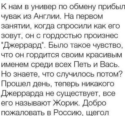 К нам в универ по обмену прибыл чувак из Англии На первом занятии когда спросили как его зовут он с гордостью произнес Джеррард Было такое чувство что он гордится своим красивым именем среди всех Петь и Вась Но знаете что случилось потом Прошел день теперь никакого Джеррарда не существует все его называют Жорик Добро пожаловать в Россию щегол