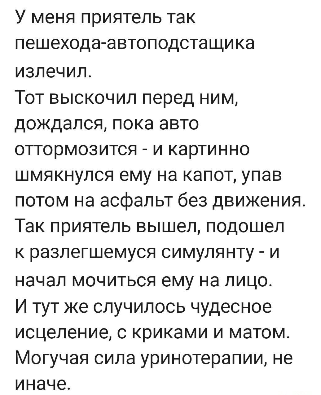 У меня приятель так пешехода автоподстащика излечил Тот выскочил перед ним дождался пока авто оттормозится и картинно шмякнулся ему на капот упав потом на асфальт без движения Так приятель вышел подошел к разлегшемуся симулянту и начал мочиться ему на лицо И тут же случилось чудесное исцеление с криками и матом Могучая сила уринотерапии не иначе