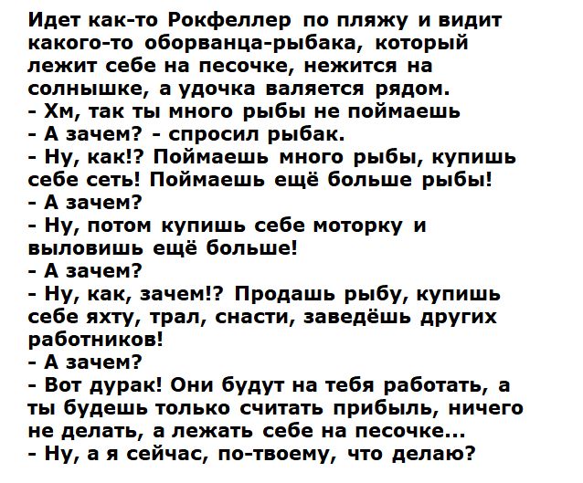 Идет как то Рокфеллер по пляжу и видит какого то оборванца рыбака который лежит себе на песочке нежится на солнышке а удочка валяется рядом Хм так ты много рыбы не поймаешь А зачем спросил рыбак Ну как Поймаешь много рыбы купишь себе сеть Поймаешь ещё больше рыб А зачем Ну потом купишь себе моторку и выловишь ещё больше А зачем Ну как зачем Продашь