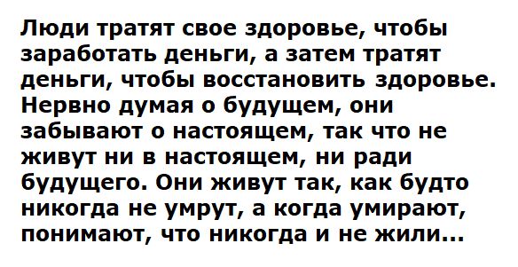 Люди тратят свое здоровье чтобы заработать деньги а затем тратят деньги чтобы восстановить здоровье Нервно думая о будущем они забывают о настоящем так что не живут ни в настоящем ни ради будущего Они живут так как будто никогда не умрут а когда умирают понимают что никогда и не жили