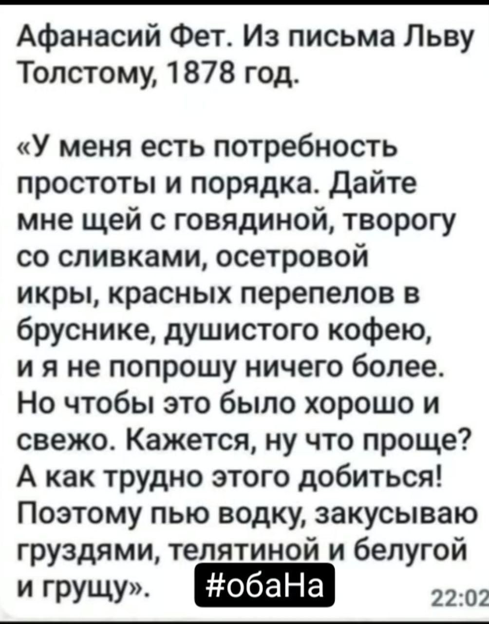 Афанасий Фет Из письма Льву Толстому 1878 год У меня есть потребность простоты и порядка Дайте мне щей с говядиной творогу со сливками осетровой икры красных перепелов в бруснике душистого кофею ияне попрошу ничего более Но чтобы это было хорошо и свежо Кажется ну что проще А как трудно этого добиться Поэтому пью водку закусываю груздями телятиной 