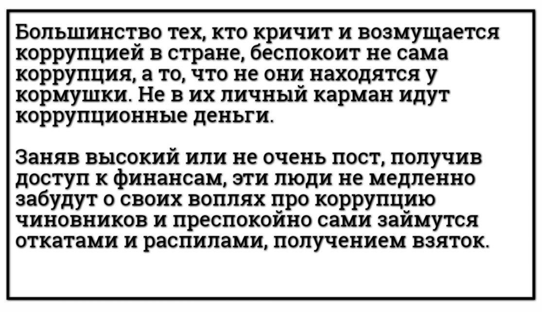 Большинство тех кто кричит и возмущается коррупцией в стране беспокоит не сама коррупция а то что не они находятся у кормушки Не в их личный карман идут коррупционные деньги Заняв высокий или не очень пост получив доступ к финансам эти люди не медленно забудут о своих воплях про коррупцию чиновников и преспокойно сами займутся откатами и распилами 