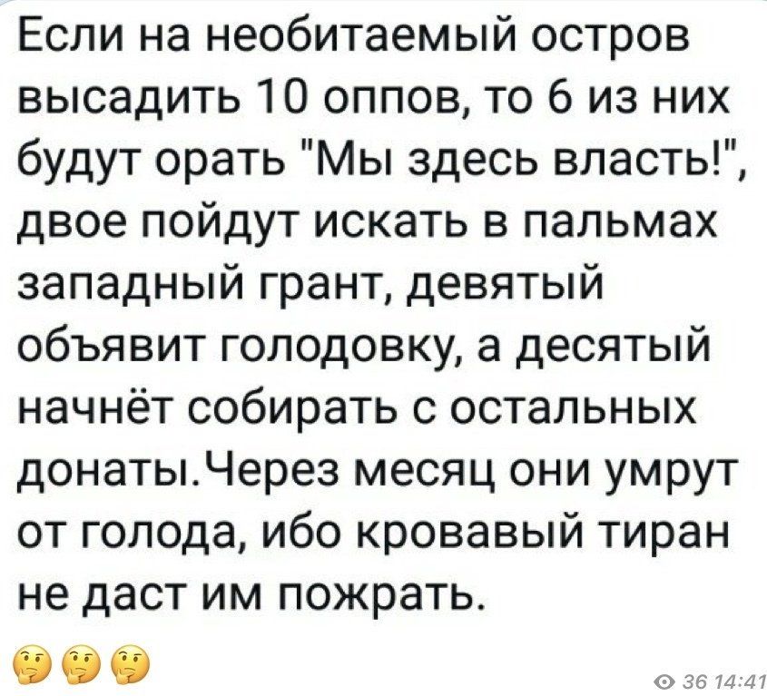 Если на необитаемый остров высадить 10 оппов то 6 из них будут орать Мы здесь власть двое пойдут искать в пальмах западный грант девятый объявит голодовку а десятый начнёт собирать с остальных донатыЧерез месяц они умрут от голода ибо кровавый тиран не даст им пожрать