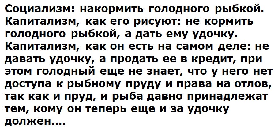 Социализм накормить голодного рыбкой Капитализм как его рисуют не кормить голодного рыбкой а дать ему удочку Капитализм как он есть на самом деле не давать удочку а продать ее в кредит при этом голодный еще не знает что у него нет доступа к рыбному пруду и права на отлов так как и пруд и рыба давно принадлежат тем кому он теперь еще и за удочку дол