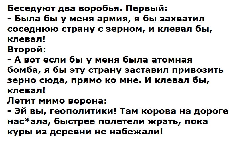 Беседуют два воробья Первый Была бы у меня армия я бы захватил соседнюю страну с зерном и клевал бы клевал Второй А вот если бы у меня была атомная бомба я бы эту страну заставил привозить зерно сюда прямо ко мне И клевал бы клевал Летит мимо ворона Эй вы геополитики Там корова на дороге насала быстрее полетели жрать пока куры из деревни не набежал