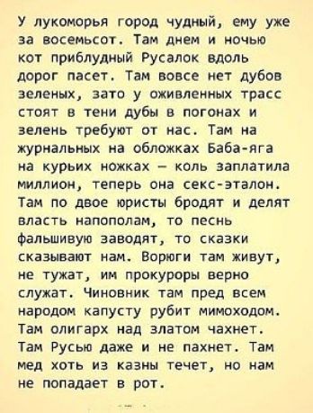 У лукоморья город чудный ему уже за восемьсот Там днем и ночью кот приблудный Русалок вдоль дорог пасет Там вовсе нет дубов зеленых зато у оживленных трасс стоят в тени дубы в погонах и зелень требуют от нас Там на журнальных на обложках Баба яга на курьих ножках коль заплатила миллион теперь она секс эталон Там по двое юристы бродят и делят власть