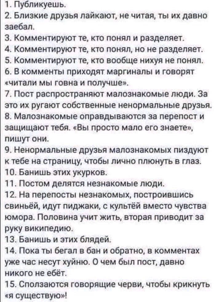 1 Публикуешь 2 Близкие друзья лайкают не читая ты их давно заебал 3 Комментируют те кто понял и разделяет 4 Комментируют те кто понял но не разделяет 5 Комментируют те кто вообще нихуя не понял 6 В комменты приходят маргиналы и говорят читали мы говна и получше 7 Пост распространяют малознакомые люди За это их ругают собственные ненормальные друзья