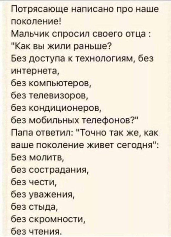 Потрясающе написано про наше поколение Мальчик спросил своего отца Как вы жили раньше Без доступа к технологиям без интернета без компьютеров без телевизоров без кондиционеров без мобильных телефонов Папа ответил Точно так же как ваше поколение живет сегодня Без молитв без сострадания без чести без уважения без стыда без скромности без чтения