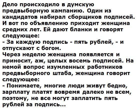 Дело происходило в думскую предвыборную кампанию Один из кандидатов набирал сборщиков подписей И вот по объявлению приходит женщина средних лет Ей дают бланки и говорят следующее За каждую подпись пять рублей и отпускают с богом Через неделю женщина появляется и приносит аж целых восемь подписей На немой вопрос изумленных работников предвыборного ш