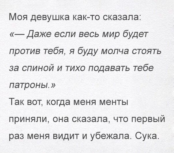 Моя девушка как то сказала Даже если весь мир будет против тебя я буду молча стоять за спиной и тихо подавать тебе патроны Так вот когда меня менты приняли она сказала что первый раз меня видит и убежала Сука