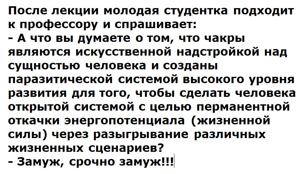 После лекции молодая студентка подходит к профессору и спрашивае А что вы думаете о том что чакры являются искусственной надстройкой над сущностью человека и созданы паразитической системой высокого уровня развития для того чтобы сделать человека открытой системой с целью перманентной откачки энергопотенциала жизненной силы через разыгрывание разли