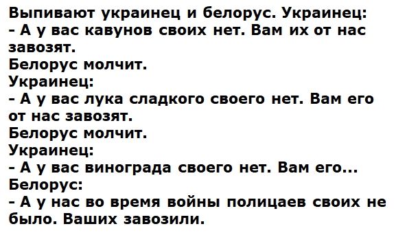 Выпивают украинец и белорус Украинец Аувас кавунов своих нет Вам их от нас завозят Белорус молчит Украинец Аувас лука сладкого своего нет Вам его от нас завозят Белорус молчит Украинец А у вас винограда своего нет Вам его Белорус Аунас во время войны полицаев своих не было Ваших завозили