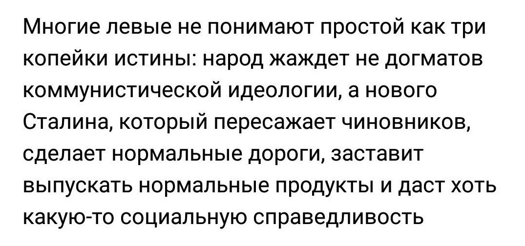 Многие левые не понимают простой как три копейки истины народ жаждет не догматов коммунистической идеологии а нового Сталина который пересажает чиновников сделает нормальные дороги заставит выпускать нормальные продукты и даст хоть какую то социальную справедливость