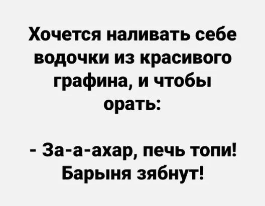 Хочется наливать себе водочки из красивого графина и чтобы орать За а ахар печь топи Барыня зябнут