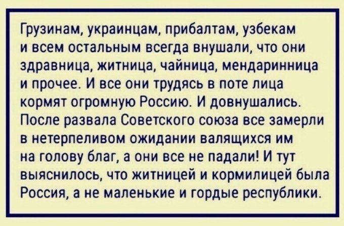 Грузинам украинцам прибалтам узбекам ивсем остальным всегда внушали что они здравница житница чайница мендаринница и прочее И все они трудясь в поте лица кормят огромную Россию И довнушались После развала Советского союза все замерли в нетерпеливом ожидании валящихся им на голову благ а они все не падали И тут выяснилось что житницей и кормилицей б