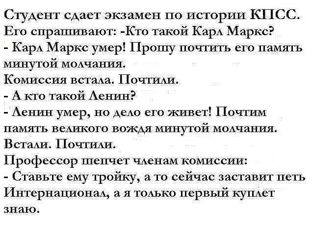 Студент сдает экзамен по истории КПСС Его спрашивают Кто такой Карл Маркс Карл Маркс умер Прошу почтить его память минутой молчания Комиссия встала Почтили А кто такой Ленин Ленин умер но дело его живет Почтим память великого вождя минутой молчания Встали Почтили Профессор шепчет членам комиссии Ставьте ему тройку а то сейчас заставит петь Интернац