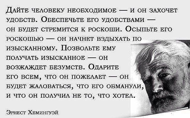 ДАЙТЕ ЧЕЛОВЕКУ НЕОБХОДИМОЕ И ОН ЗАХОЧЕТ УДОБСТВ ОБЕСПЕЧЬТЕ ЕГО УДОБСТВАМИ ОН БУДЕТ СТРЕМИТСЯ К РОСКОШИ ОСЫПЬТЕ ЕГО РОСКОШЬЮ ОН НАЧНЕТ ВЗДЫХАТЬ ПО ИЗЫСКАННОМУ ПОЗВОЛЬТЕ ЕМУ ПОЛУЧАТЬ ИЗЫСКАННОЕ ОН ВОЗЖАЖДЕТ БЕЗУМСТВ ОДАРИТЕ ЕГО ВСЕМ ЧТО ОН ПОЖЕЛАЕТ ОН БУДЕТ ЖАЛОВАТЬСЯ ЧТО ЕГО ОБМАНУЛИ И ЧТО ОН ПОЛУЧИЛ НЕ ТО ЧТО ХОТЕА Эрнест ХЕМингУЭй