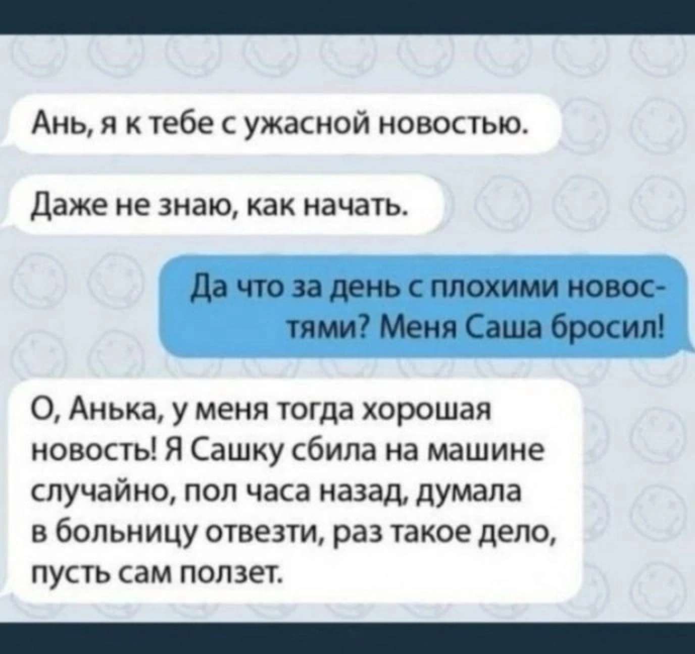 Ань я к тебе с ужасной новостью Даже не знаю как начать Да что за день с плохими новос тями Меня Саша бросил Анька у меня тогда хорошая новость Я Сашку сбила на машине случайно пол часа назад думала в больницу отвезти раз такое дело пусть сам ползет