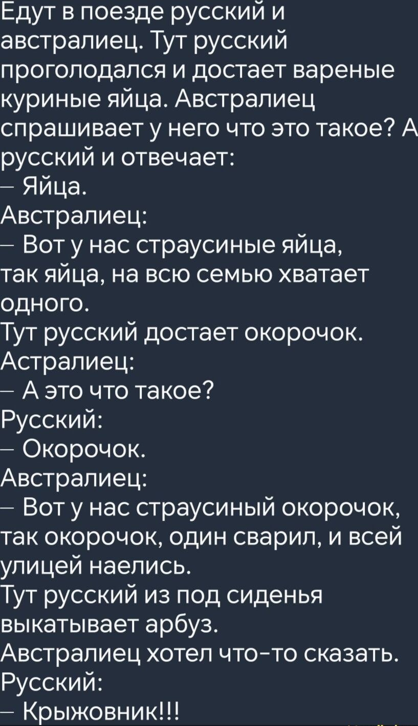 Едут в поезде русский и австралиец Тут русский проголодался и достает вареные куриные яйца Австралиец спрашивает у него что это такое А русский и отвечает Яйца Австралиец Вот у нас страусиные яйца так яйца на всю семью хватает одноГо Тут русский достает окорочок Астралиец Аэто что такое Русский Окорочок Австралиец Вот у нас страусиный окорочок так 