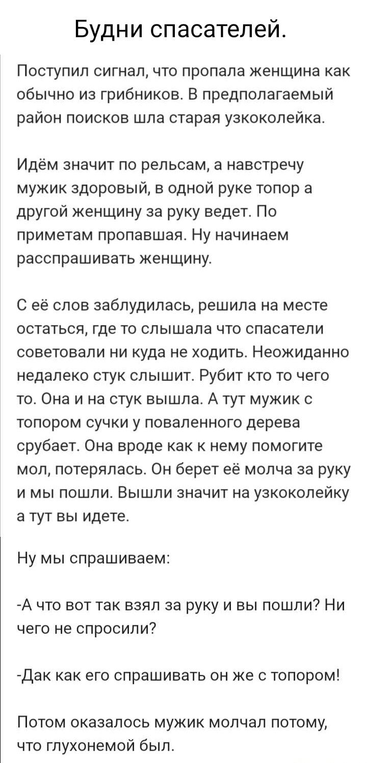 Будни спасателей Поступил сигнал что пропала женщина как обычно из грибников В предполагаемый район поисков шла старая узкоколейка Идём значит по рельсам а навстречу мужик здоровый в одной руке топор а другой женщину за руку ведет По приметам пропавшая Ну начинаем расспрашивать женщину С её слов заблудилась решила на месте остаться где то слышала ч