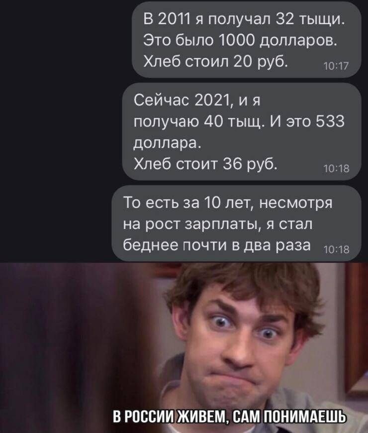 В 2011 я получал 32 тыщи Это было 1000 долларов Хлеб стоил 20 руб 1017 Сейчас 2021 ия получаю 40 тыщ И это 533 доллара Хлеб стоит 36 руб 1018 То есть за 10 лет несмотря на рост зарплаты я стал беднее почти в два раза_ ов В РОССИИ ЖИВЕМ САМ ПОНИМАЕШЬ Ч оч