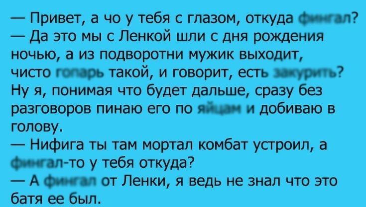 Привет а чо у тебя с глазом откуда финтал Да это мы с Ленкой шли с дня рождения ночью а из подворотни мужик выходит чисто готарь такой и говорит есть зажурить Ну я понимая что будет дальше сразу без разговоров пинаю его по яйщам и добиваю в голову_ Нифига ты там мортал комбат устроил а Фингал то у тебя откуда А финтал от Ленки я ведь не знал что эт