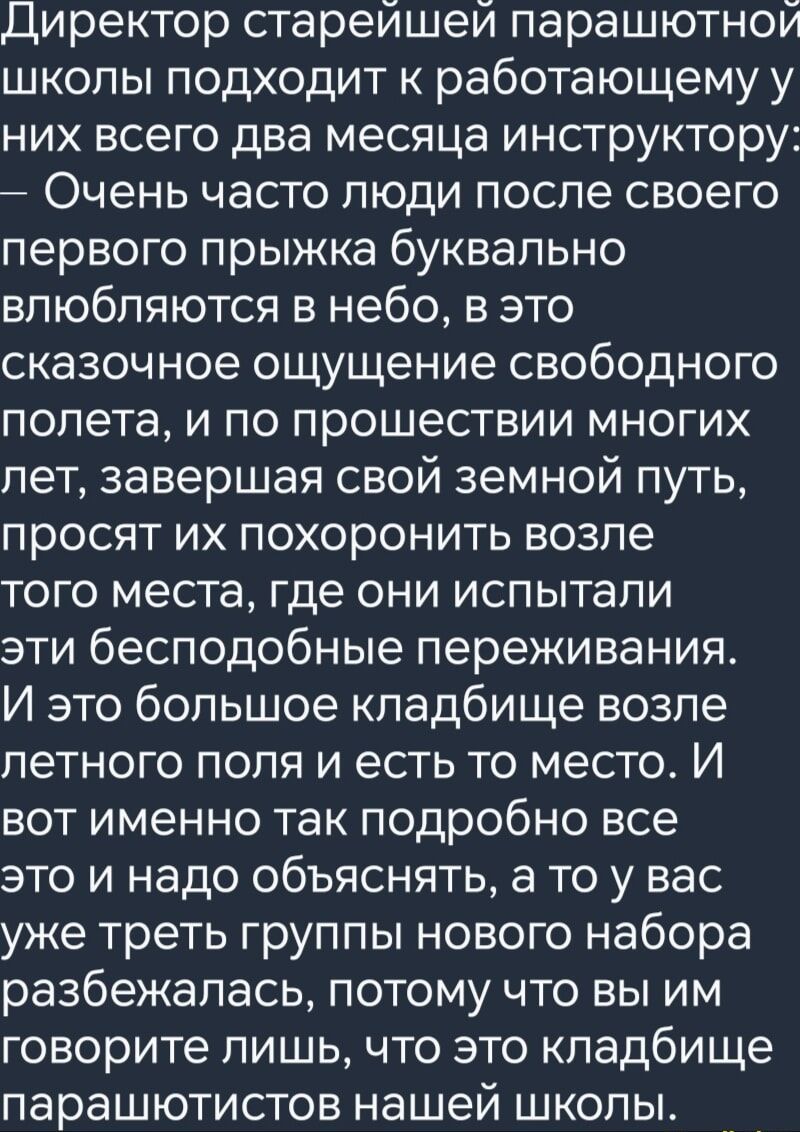 Директор старейшей парашютной школы подходит к работающему у них всего два месяца инструктору Очень часто люди после своего первого прыжка буквально влюбляются в небо в это сказочное ощущение свободного полета и по прошествии многих лет завершая свой земной путь просят их похоронить возле того места где они испытали эти бесподобные переживания И эт