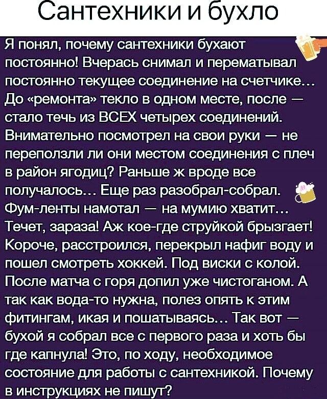 Я понял почему сантехники бухают постоянно Вчерась снимал и перематывал постоянно текущее соединение на счетчике До ремонта текло в одном месте после стало течь из ВСЕХ четырех соединений Внимательно посмотрел на свои руки не переполэли ли они местом соединения с плеч в район ягодиц Раньше ж вроде все получалось Еще раз разобрал собрал Фум ленты на