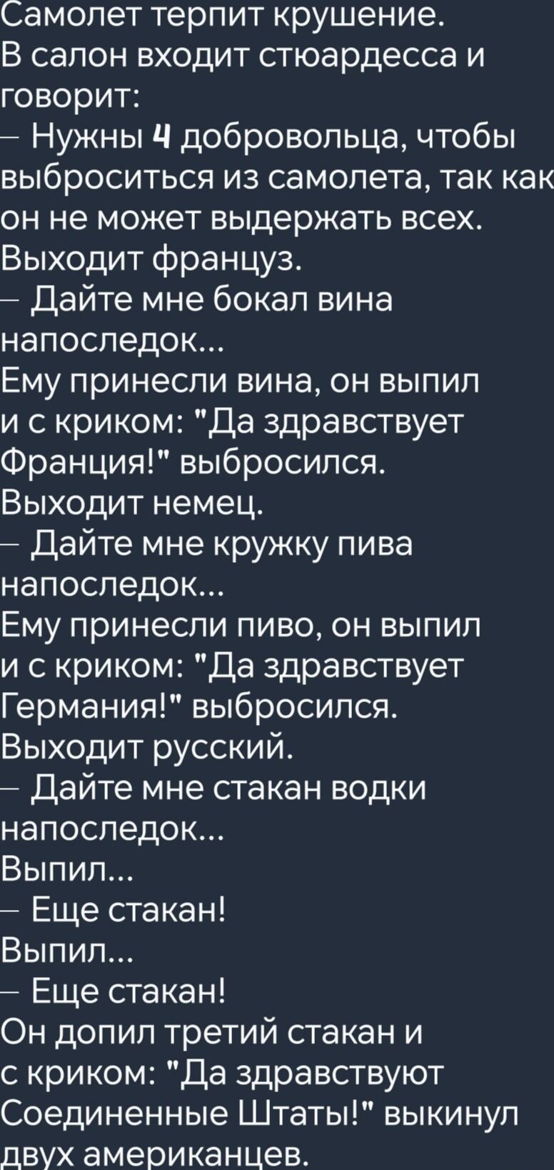 Самолет терпит крушение В салон входит стюардесса и говорит Нужны 4 добровольца чтобы ВЫбРОСИТЬСЯ из самолета так как он не может выдержать всех Выходит француз Дайте мне бокал вина напоследок Ему принесли вина он выпил и с криком Да здравствует Франция выбросился Выходит немец Дайте мне кружку пива напоследок Ему принесли пиво он выпил и скриком Д